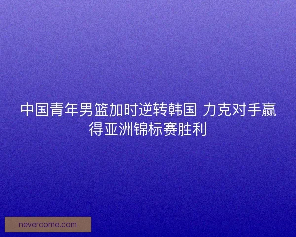中国青年男篮加时逆转韩国 力克对手赢得亚洲锦标赛胜利 中国青年男篮加时逆转韩国 力克对手赢得亚洲锦标赛胜利