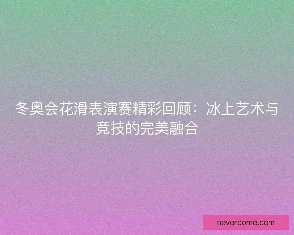 冬奥会花滑表演赛精彩回顾:冰上艺术与竞技的完美融合 冬奥会花滑表演赛精彩回顾:冰上艺术与竞技的完美融合