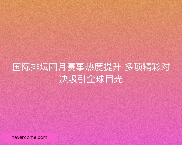 国际排坛四月赛事热度提升 多项精彩对决吸引全球目光