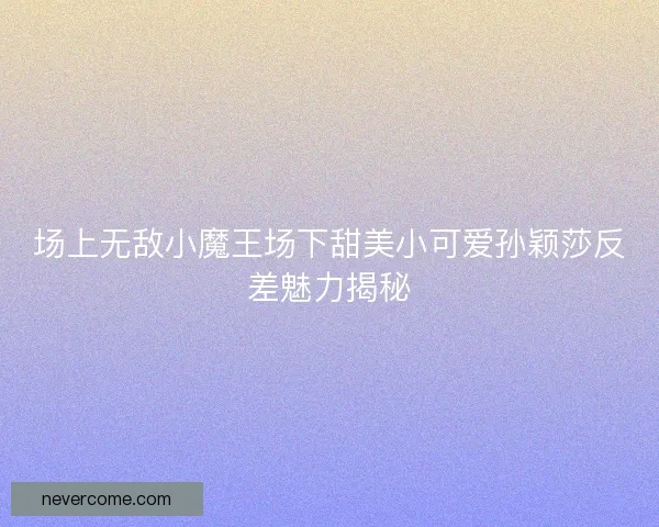 场上无敌小魔王场下甜美小可爱孙颖莎反差魅力揭秘
