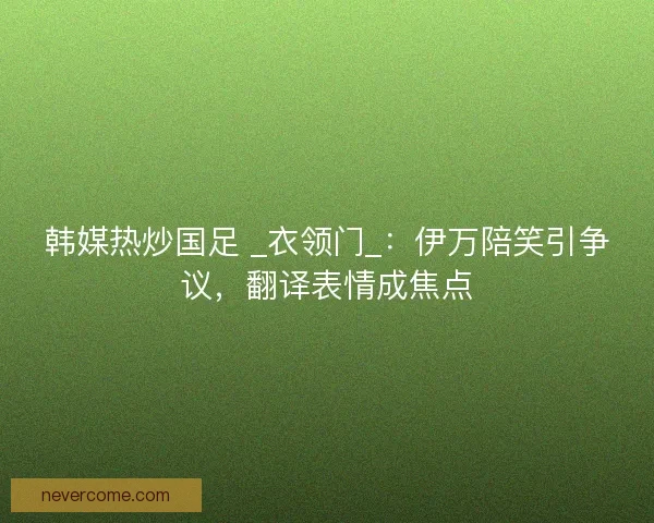 韩媒热炒国足 _衣领门_：伊万陪笑引争议，翻译表情成焦点