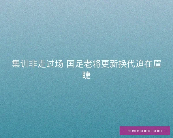 集训非走过场 国足老将更新换代迫在眉睫 集训非走过场 国足老将更新换代迫在眉睫
