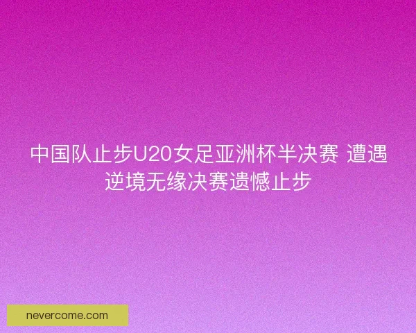 中国队止步U20女足亚洲杯半决赛 遭遇逆境无缘决赛遗憾止步