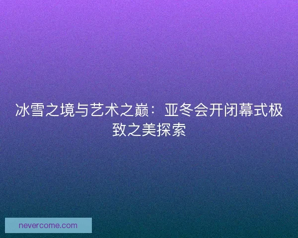 冰雪之境与艺术之巅：亚冬会开闭幕式极致之美探索