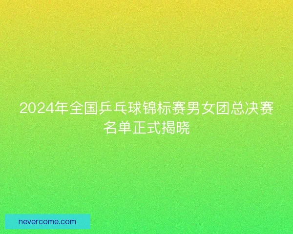 2024年全国乒乓球锦标赛男女团总决赛名单正式揭晓