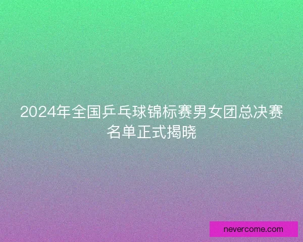 2024年全国乒乓球锦标赛男女团总决赛名单正式揭晓